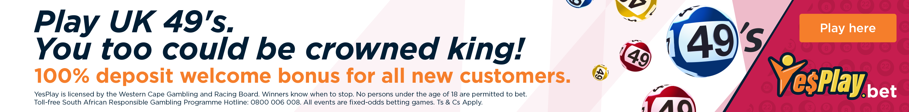 Play UK49s on YesPlay. 100% deposit welcome bonus for new customers. 18 plus only. YesPlay is licensed by the Western Cape Gambling and Racing Board. Responsible gambling helpline 0800 006 008.